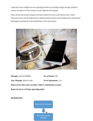 88
meals that come straight from our specialty kitchens to carefully thought through children’s
menus, the option of room service is to be explored and enjoyed.
Room service hot kitchen prepares the food ordered from the room service menu. Other
restaurant items can be ordered and is delivered by the Room Service Department. All hot/cold
beverages are prepared in the cold kitchen in the room service.
Manager: Joshua D’Mello. No. of Rooms: 547
Asst. Manager: Rahul Funde No of Apartments: 110
Room service also caters to outlet “AQUA” and Business Centre.
Room Service is a 24 hour operating outlet.
HEIRARCHY:
Room Service Manager
Asst. Room Service
Manager
 