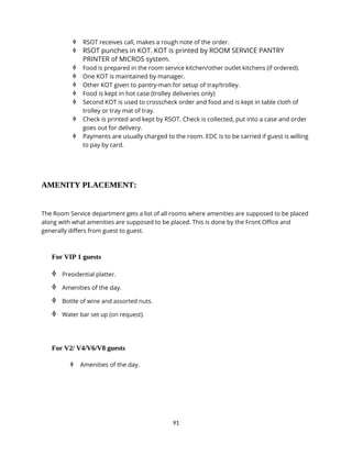 91
 RSOT receives call, makes a rough note of the order.
 RSOT punches in KOT. KOT is printed by ROOM SERVICE PANTRY
PRINTER of MICROS system.
 Food is prepared in the room service kitchen/other outlet kitchens (if ordered).
 One KOT is maintained by manager.
 Other KOT given to pantry-man for setup of tray/trolley.
 Food is kept in hot case (trolley deliveries only)
 Second KOT is used to crosscheck order and food and is kept in table cloth of
trolley or tray mat of tray.
 Check is printed and kept by RSOT. Check is collected, put into a case and order
goes out for delivery.
 Payments are usually charged to the room. EDC is to be carried if guest is willing
to pay by card.
AMENITY PLACEMENT:
The Room Service department gets a list of all rooms where amenities are supposed to be placed
along with what amenities are supposed to be placed. This is done by the Front Office and
generally differs from guest to guest.
For VIP 1 guests
 Presidential platter.
 Amenities of the day.
 Bottle of wine and assorted nuts.
 Water bar set up (on request).
For V2/ V4/V6/V8 guests
 Amenities of the day.
 