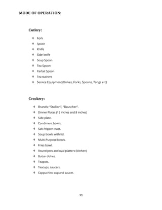 93
MODE OF OPERATION:
Cutlery:
 Fork
 Spoon
 Knife
 Side-knife
 Soup Spoon
 Tea Spoon
 Parfait Spoon
 Tea stainers
 Service Equipment (Knives, Forks, Spoons, Tongs etc)
Crockery:
 Brands: “Stallion”, “Bauscher”.
 Dinner Plates (12 inches and 8 inches)
 Side plate.
 Condiment bowls.
 Salt-Pepper cruet.
 Soup bowls with lid.
 Multi-Purpose bowls.
 Fries bowl.
 Round pots and oval platters (kitchen)
 Butter dishes.
 Teapots.
 Teacups, saucers.
 Cappuchino cup and saucer.
 