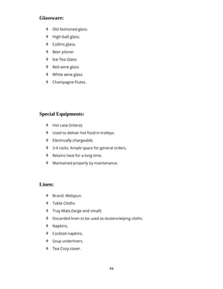 94
Glassware:
 Old fashioned glass.
 High-ball glass.
 Collins glass.
 Beer pilsner
 Ice-Tea Glass
 Red wine glass
 White wine glass
 Champagne Flutes.
Special Equipments:
 Hot case (Intera).
 Used to deliver hot food in trolleys.
 Electrically chargeable.
 3-4 racks. Ample space for general orders.
 Retains heat for a long time.
 Maintained properly by maintenance.
Linen:
 Brand: Welspun.
 Table Cloths
 Tray Mats (large and small)
 Discarded linen to be used as dusters/wiping cloths.
 Napkins.
 Cocktail napkins.
 Soup underliners.
 Tea Cozy cover.
 