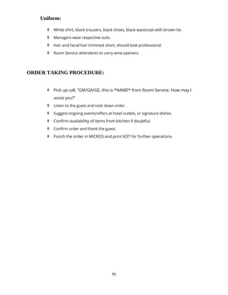 95
Uniform:
 White shirt, black trousers, black shoes, black waistcoat with brown tie.
 Managers wear respective suits.
 Hair and facial hair trimmed short, should look professional.
 Room Service attendants to carry wine openers.
ORDER TAKING PROCEDURE:
 Pick up call, “GM/GA/GE, this is *NAME* from Room Service. How may I
assist you?”
 Listen to the guest and note down order.
 Suggest ongoing events/offers at hotel outlets, or signature dishes.
 Confirm availability of items from kitchen if doubtful.
 Confirm order and thank the guest.
 Punch the order in MICROS and print KOT for further operations.
 