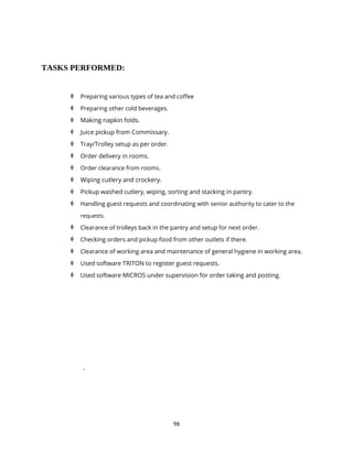 96
TASKS PERFORMED:
 Preparing various types of tea and coffee
 Preparing other cold beverages.
 Making napkin folds.
 Juice pickup from Commissary.
 Tray/Trolley setup as per order.
 Order delivery in rooms.
 Order clearance from rooms.
 Wiping cutlery and crockery.
 Pickup washed cutlery, wiping, sorting and stacking in pantry.
 Handling guest requests and coordinating with senior authority to cater to the
requests.
 Clearance of trolleys back in the pantry and setup for next order.
 Checking orders and pickup food from other outlets if there.
 Clearance of working area and maintenance of general hygiene in working area.
 Used software TRITON to register guest requests.
 Used software MICROS under supervision for order taking and posting.
.
 