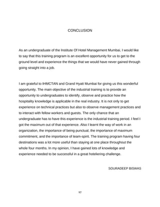 97
CONCLUSION
As an undergraduate of the Institute Of Hotel Management Mumbai, I would like
to say that this training program is an excellent opportunity for us to get to the
ground level and experience the things that we would have never gained through
going straight into a job.
I am grateful to IHMCTAN and Grand Hyatt Mumbai for giving us this wonderful
opportunity. The main objective of the industrial training is to provide an
opportunity to undergraduates to identify, observe and practice how the
hospitality knowledge is applicable in the real industry. It is not only to get
experience on technical practices but also to observe management practices and
to interact with fellow workers and guests. The only chance that an
undergraduate has to have this experience is the industrial training period. I feel I
got the maximum out of that experience. Also I learnt the way of work in an
organization, the importance of being punctual, the importance of maximum
commitment, and the importance of team-spirit. The training program having four
destinations was a lot more useful than staying at one place throughout the
whole four months. In my opinion, I have gained lots of knowledge and
experience needed to be successful in a great hoteliering challenge.
SOURADEEP BISWAS
 