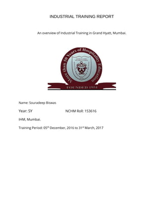 INDUSTRIAL TRAINING REPORT
An overview of Industrial Training in Grand Hyatt, Mumbai.
Name: Souradeep Biswas
Year: SY NCHM Roll: 153616
IHM, Mumbai.
Training Period: 05th
December, 2016 to 31st
March, 2017
 