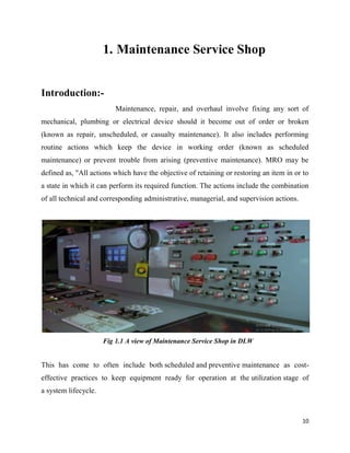 1. Maintenance Service Shop
Introduction:-
Maintenance, repair, and overhaul involve fixing any sort of
mechanical, plumbing or electrical device should it become out of order or broken
(known as repair, unscheduled, or casualty maintenance). It also includes performing
routine actions which keep t
maintenance) or prevent trouble from arising (preventive maintenance). MRO may be
defined as, "All actions which have the objective of retaining or restoring an item in or to
a state in which it can perform it
of all technical and corresponding administrative, managerial, and supervision actions.
Fig 1.1 A view of Maintenance Service Shop in DLW
This has come to often include both
effective practices to keep equipment ready for operation at the
a system lifecycle.
Maintenance Service Shop
Maintenance, repair, and overhaul involve fixing any sort of
mechanical, plumbing or electrical device should it become out of order or broken
(known as repair, unscheduled, or casualty maintenance). It also includes performing
routine actions which keep the device in working order (known as scheduled
maintenance) or prevent trouble from arising (preventive maintenance). MRO may be
defined as, "All actions which have the objective of retaining or restoring an item in or to
a state in which it can perform its required function. The actions include the combination
of all technical and corresponding administrative, managerial, and supervision actions.
Fig 1.1 A view of Maintenance Service Shop in DLW
This has come to often include both scheduled and preventive maintenance as cost
effective practices to keep equipment ready for operation at the utilization
10
Maintenance Service Shop
Maintenance, repair, and overhaul involve fixing any sort of
mechanical, plumbing or electrical device should it become out of order or broken
(known as repair, unscheduled, or casualty maintenance). It also includes performing
he device in working order (known as scheduled
maintenance) or prevent trouble from arising (preventive maintenance). MRO may be
defined as, "All actions which have the objective of retaining or restoring an item in or to
s required function. The actions include the combination
of all technical and corresponding administrative, managerial, and supervision actions.
maintenance as cost-
utilization stage of
 