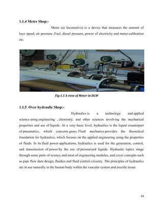 14
1.1.4 Meter Shop:-
Meter (in locomotive) is a device that measures the amount of
loco speed, air pressure ,Fuel, diesel pressure, power of electricity and meter-calibration
etc.
Fig 1.5 A view of Meter in DLW
1.1.5 Over hydraulic Shop:-
Hydraulics is a technology and applied
science using engineering , chemistry, and other sciences involving the mechanical
properties and use of liquids. At a very basic level, hydraulics is the liquid counterpart
of pneumatics, which concerns gases. Fluid mechanics provides the theoretical
foundation for hydraulics, which focuses on the applied engineering using the properties
of fluids. In its fluid power applications, hydraulics is used for the generation, control,
and transmission of power by the use of pressurized liquids. Hydraulic topics range
through some parts of science and most of engineering modules, and cover concepts such
as pipe flow dam design, fluidics and fluid control circuitry. The principles of hydraulics
are in use naturally in the human body within the vascular system and erectile tissue
 