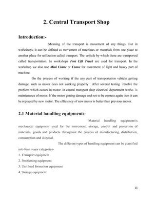 15
2. Central Transport Shop
Introduction:-
Meaning of the transport is movement of any things. But in
workshops, it can be defined as movement of machines or materials from one place to
another place for utilization called transport. The vehicle by which these are transported
called transportation. In workshops Fort Lift Truck are used for transport. In the
workshop we also use Mini Crane or Crane for movement of light and heavy part of
machine.
On the process of working if the any part of transportation vehicle getting
damage, such as motor does not working properly . After several testing resolve the
problem which occurs in motor. In central transport shop electrical department works is
maintenance of motor. If the motor getting damage and not to be operate again then it can
be replaced by new motor. The efficiency of new motor is better than previous motor.
2.1 Material handling equipment:-
Material handling equipment is
mechanical equipment used for the movement, storage, control and protection of
materials, goods and products throughout the process of manufacturing, distribution,
consumption and disposal.
The different types of handling equipment can be classified
into four major categories-
1. Transport equipment
2. Positioning equipment
3. Unit load formation equipment
4. Storage equipment
 