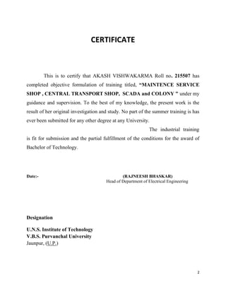 2
CERTIFICATE
This is to certify that AKASH VISHWAKARMA Roll no. 215507 has
completed objective formulation of training titled, “MAINTENCE SERVICE
SHOP , CENTRAL TRANSPORT SHOP, SCADA and COLONY ” under my
guidance and supervision. To the best of my knowledge, the present work is the
result of her original investigation and study. No part of the summer training is has
ever been submitted for any other degree at any University.
The industrial training
is fit for submission and the partial fulfillment of the conditions for the award of
Bachelor of Technology.
Date:- (RAJNEESH BHASKAR)
Head of Department of Electrical Engineering
Designation
U.N.S. Institute of Technology
V.B.S. Purvanchal University
Jaunpur, (U.P.)
 