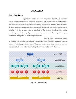 Introduction:-
Supervisory control and data acquisition
system architecture that uses computers, networked data communications and
user interfaces for high-level process supervisory management, but uses other peripheral
devices such as programmable logic controller (PLC) and discrete
interface with the process plant or machinery. The operator interfaces that enable
monitoring and the issuing of process commands, such as controller set point changes,
are handled through the SCADA computer system.
to become very similar to distributed control systems
means of interfacing with the plant. They can control large
include multiple sites, and work over large distances as we
3.SCADA
Supervisory control and data acquisition (SCADA) is a
system architecture that uses computers, networked data communications and
level process supervisory management, but uses other peripheral
rammable logic controller (PLC) and discrete PID controllers
interface with the process plant or machinery. The operator interfaces that enable
monitoring and the issuing of process commands, such as controller set point changes,
SCADA computer system.
large SCADA systems have grown
distributed control systems in function, but using multiple
means of interfacing with the plant. They can control large-scale processes that can
include multiple sites, and work over large distances as well as small distance.
Fig 3.1: A view of SCADA
20
(SCADA) is a control
system architecture that uses computers, networked data communications and graphical
level process supervisory management, but uses other peripheral
PID controllers to
interface with the process plant or machinery. The operator interfaces that enable
monitoring and the issuing of process commands, such as controller set point changes,
SCADA systems have grown
in function, but using multiple
scale processes that can
ll as small distance.
 