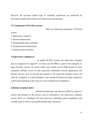 21
However, the real-time control logic or controller calculations are performed by
networked modules that connect to the field sensors and actuators.
3.1 Component of SCADA system:-
There are following components of SCADA
system-
1. Supervisory computers
2. Remote terminal units
3. Programmable logic controllers
4. Communication infrastructure
5. Human-machine interface
1.Supervisory computers:-
In smaller SCADA systems, the supervisory computer
may be composed of a single PC, in which case the HMI is a part of this computer. In
larger SCADA systems, the master station may include several HMIs hosted on client
computers, multiple servers for data acquisition, distributed software applications, and
disaster recovery sites. To increase the integrity of the system the multiple servers will
often be configured in a dual-redundant or hot-standby formation providing continuous
control and monitoring in the event of a server malfunction or breakdown.
2.Remote terminal units:-
Remote terminal units, also known as (RTUs), connect to
sensors and actuators in the process, and are networked to the supervisory computer
system. RTUs are "intelligent I/O" and often have embedded control capabilities such
as ladder logic in order to accomplish boolean logic operations.
 