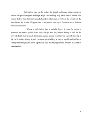 26
Sub-station may on the surface in fenced enclosures, underground, or
located in special-purpose buildings. High rise building may have several indoor sub-
station. Indoor Sub-station are usually found in urban areas to reduced the noise from the
transformer, for reason of appearance or to protect switchgear from extreme c limit or
pollution condition.
Where a sub-station has a metallic fence, it must be properly
grounded to protect people from high voltage that may occur during a fault in the
network. Earth fault at a sub-station can cause a ground potential rise. Currents flowing in
the Earth surface during a fault can cause metal object to have a significantly different
voltage than the ground under a person’s feet; this touch potential presents a hazard of
electrocution.
 