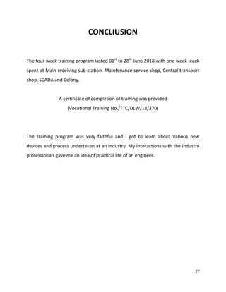 27
CONCLIUSION
The four week training program lasted 01st
to 28th
June 2018 with one week each
spent at Main receiving sub-station. Maintenance service shop, Central transport
shop, SCADA and Colony.
A certificate of completion of training was provided
(Vocational Training No./TTC/DLW/18/370)
The training program was very faithful and I got to learn about various new
devices and process undertaken at an industry. My interactions with the industry
professionals gave me an idea of practical life of an engineer.
 
