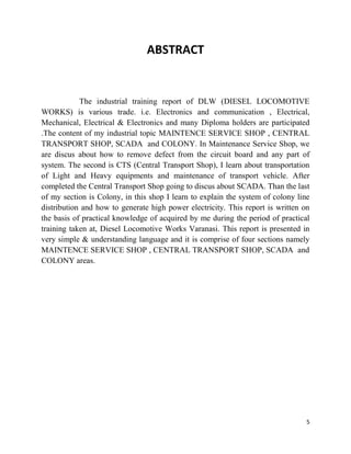5
ABSTRACT
The industrial training report of DLW (DIESEL LOCOMOTIVE
WORKS) is various trade. i.e. Electronics and communication , Electrical,
Mechanical, Electrical & Electronics and many Diploma holders are participated
.The content of my industrial topic MAINTENCE SERVICE SHOP , CENTRAL
TRANSPORT SHOP, SCADA and COLONY. In Maintenance Service Shop, we
are discus about how to remove defect from the circuit board and any part of
system. The second is CTS (Central Transport Shop), I learn about transportation
of Light and Heavy equipments and maintenance of transport vehicle. After
completed the Central Transport Shop going to discus about SCADA. Than the last
of my section is Colony, in this shop I learn to explain the system of colony line
distribution and how to generate high power electricity. This report is written on
the basis of practical knowledge of acquired by me during the period of practical
training taken at, Diesel Locomotive Works Varanasi. This report is presented in
very simple & understanding language and it is comprise of four sections namely
MAINTENCE SERVICE SHOP , CENTRAL TRANSPORT SHOP, SCADA and
COLONY areas.
 