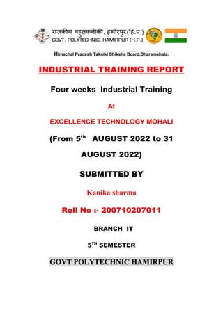 Himachal Pradesh Takniki Shiksha Board,Dharamshala.
INDUSTRIAL TRAINING REPORT
Four weeks Industrial Training
At
EXCELLENCE TECHNOLOGY MOHALI
(From 5th
AUGUST 2022 to 31
AUGUST 2022)
SUBMITTED BY
Kanika sharma
Roll No :- 200710207011
BRANCH IT
5TH
SEMESTER
GOVT POLYTECHNIC HAMIRPUR
 
