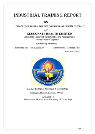 Page | 1
INDUSTRIAL TRAINING REPORT
ON
“TABLET, CAPSULE, ORAL LIQUIDES PACKAGING AND QUALITY CONTROL”
AT
GLUCONATE HEALTH LIMITED
Submitted in partial fulfilment of the requirements
For the award of degree of
Bachelor of Pharmacy
Submitted To: - Mrs. Koyel Kar Submitted By: - Sandeep Jana
Roll- 20101918033
B.C.D.A College of Pharmacy & Technology
Hridaypur, Barasat, Kolkata, 700127
Affiliated To
Maulana Abul Kalam Azad University of Technology
 