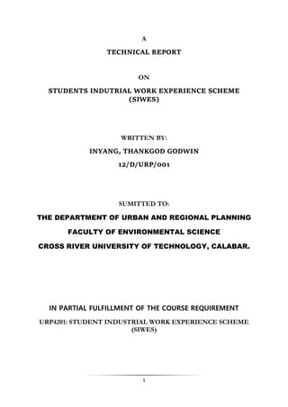 1
A
TECHNICAL REPORT
ON
STUDENTS INDUTRIAL WORK EXPERIENCE SCHEME
(SIWES)
WRITTEN BY:
INYANG, THANKGOD GODWIN
12/D/URP/001
SUMITTED TO:
THE DEPARTMENT OF URBAN AND REGIONAL PLANNING
FACULTY OF ENVIRONMENTAL SCIENCE
CROSS RIVER UNIVERSITY OF TECHNOLOGY, CALABAR.
IN PARTIAL FULFILLMENT OF THE COURSE REQUIREMENT
URP4201: STUDENT INDUSTRIAL WORK EXPERIENCE SCHEME
(SIWES)
 