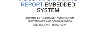 INDUSTRIAL TRAINING
REPORT EMBEDDED
SYSTEM
Submitted By – MEGHDEEP KUMAR SINGH
ELECTRONICS AND COMMUNICATION
UNIV ROLL NO - 11700319047
 
