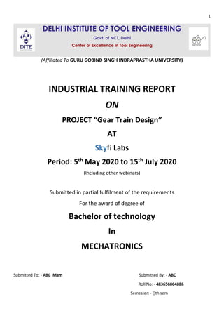 1
DELHI INSTITUTE OF TOOL ENGINEERING
Govt. of NCT, Delhi
Center of Excellence in Tool Engineering
(Affiliated To GURU GOBIND SINGH INDRAPRASTHA UNIVERSITY)
INDUSTRIAL TRAINING REPORT
ON
PROJECT “Gear Train Design”
AT
Skyfi Labs
Period: 5th May 2020 to 15th July 2020
(Including other webinars)
Submitted in partial fulfilment of the requirements
For the award of degree of
Bachelor of technology
In
MECHATRONICS
Submitted To: - ABC Mam Submitted By: - ABC
Roll No: - 483656864886
Semester: - ()th sem
 