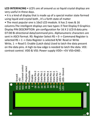 LCD INTERFACING • LCD s a e all a ou d us so li uid ystal displays a e
very useful in these days.
• It is a kind of display that is made up of a special matter state formed
usi g li uid a d ystal oth , it s a fo th state of atte
• The most popular one is 16x2 LCD module. It has 2 rows & 16
columns.The intelligent displays are two types: Text Display Graphics
Display PIN DESCRIPTION pin configuration for 16 X 2 LCD 8 data pins
D7:D0 Bi-directional data/command pins. Alphanumeric characters are
sent in ASCII format. RS: Register Select RS = 0 -> Command Register is
selected RS = 1 -> Data Register is selected R/W: Read or Write
Write, 1 -> Read E: Enable (Latch data) Used to latch the data present
on the data pins. A high-to-low edge is needed to latch the data. VEE:
contrast control. VDD & VSS: Power supply VDD= +5V VSS=GND .
 