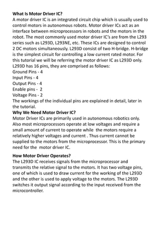 What Is Motor Driver IC?
A motor driver IC is an integrated circuit chip which is usually used to
control motors in autonomous robots. Motor driver ICs act as an
interface between microprocessors in robots and the motors in the
o ot. The ost o o ly used oto d i e IC s a e f o the L 9
series such as L293D, L293NE, etc. These ICs are designed to control
2 DC motors simultaneously. L293D consist of two H-bridge. H-bridge
is the simplest circuit for controlling a low current rated motor. For
this tutorial we will be referring the motor driver IC as L293D only.
L293D has 16 pins, they are comprised as follows:
Ground Pins - 4
Input Pins - 4
Output Pins - 4
Enable pins - 2
Voltage Pins - 2
The workings of the individual pins are explained in detail, later in
the tutorial.
Why We Need Motor Driver IC?
Motor Driver ICs are primarily used in autonomous robotics only.
Also most microprocessors operate at low voltages and require a
small amount of current to operate while the motors require a
relatively higher voltages and current . Thus current cannot be
supplied to the motors from the microprocessor. This is the primary
need for the motor driver IC.
How Motor Driver Operates?
The L293D IC receives signals from the microprocessor and
transmits the relative signal to the motors. It has two voltage pins,
one of which is used to draw current for the working of the L293D
and the other is used to apply voltage to the motors. The L293D
switches it output signal according to the input received from the
microcontroller.
 