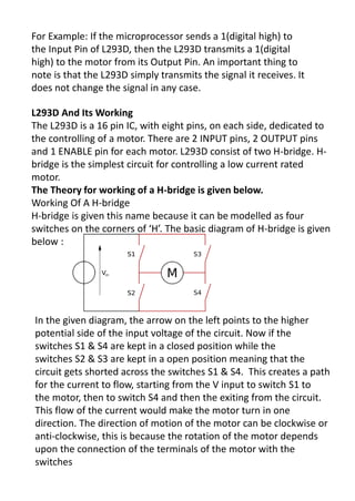 For Example: If the microprocessor sends a 1(digital high) to
the Input Pin of L293D, then the L293D transmits a 1(digital
high) to the motor from its Output Pin. An important thing to
note is that the L293D simply transmits the signal it receives. It
does not change the signal in any case.
L293D And Its Working
The L293D is a 16 pin IC, with eight pins, on each side, dedicated to
the controlling of a motor. There are 2 INPUT pins, 2 OUTPUT pins
and 1 ENABLE pin for each motor. L293D consist of two H-bridge. H-
bridge is the simplest circuit for controlling a low current rated
motor.
The Theory for working of a H-bridge is given below.
Working Of A H-bridge
H-bridge is given this name because it can be modelled as four
s it hes o the o e s of H. The asi diag a of H-bridge is given
below :
In the given diagram, the arrow on the left points to the higher
potential side of the input voltage of the circuit. Now if the
switches S1 & S4 are kept in a closed position while the
switches S2 & S3 are kept in a open position meaning that the
circuit gets shorted across the switches S1 & S4. This creates a path
for the current to flow, starting from the V input to switch S1 to
the motor, then to switch S4 and then the exiting from the circuit.
This flow of the current would make the motor turn in one
direction. The direction of motion of the motor can be clockwise or
anti-clockwise, this is because the rotation of the motor depends
upon the connection of the terminals of the motor with the
switches
 