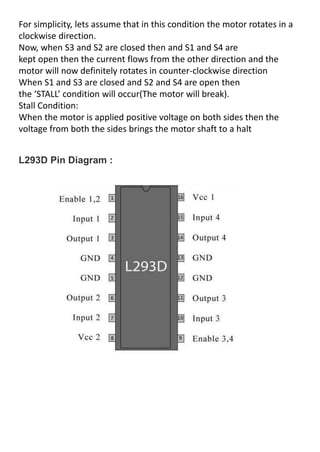 For simplicity, lets assume that in this condition the motor rotates in a
clockwise direction.
Now, when S3 and S2 are closed then and S1 and S4 are
kept open then the current flows from the other direction and the
motor will now definitely rotates in counter-clockwise direction
When S1 and S3 are closed and S2 and S4 are open then
the STALL condition will occur(The motor will break).
Stall Condition:
When the motor is applied positive voltage on both sides then the
voltage from both the sides brings the motor shaft to a halt
L293D Pin Diagram :
 