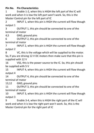 Pin No. Pin Characteristics
1 Enable 1-2, when this is HIGH the left part of the IC will
o k a d he it is lo the left pa t o t o k. So, this is the
Master Control pin for the left part of IC
2 INPUT 1, when this pin is HIGH the current will flow though
output 1
3 OUTPUT 1, this pin should be connected to one of the
terminal of motor
4,5 GND, ground pins
6 OUTPUT 2, this pin should be connected to one of the
terminal of motor
7 INPUT 2, when this pin is HIGH the current will flow though
output 2
8 VC, this is the voltage which will be supplied to the motor.
So, if you are driving 12 V DC motors then make sure that this pin is
supplied with 12 V
16 VSS, this is the power source to the IC. So, this pin should
be supplied with 5 V
15 INPUT 4, when this pin is HIGH the current will flow though
output 4
14 OUTPUT 4, this pin should be connected to one of the
terminal of motor
13,12 GND, ground pins
11 OUTPUT 3, this pin should be connected to one of the
terminal of motor
10 INPUT 3, when this pin is HIGH the current will flow though
output 3
9 Enable 3-4, when this is HIGH the right part of the IC will
o k a d he it is lo the ight pa t o t o k. So, this is the
Master Control pin for the right part of IC
 