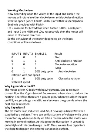 Working Mechanism
Now depending upon the values of the Input and Enable the
motors will rotate in either clockwise or anticlockwise direction
with full speed (when Enable is HIGH) or with less speed (when
Enable is provided with PWM).
Let us assume for Left Motor when Enable is HIGH and Input 1
and Input 2 are HIGH and LOW respectively then the motor will
move in clockwise direction.
So the behaviour of the motor depending on the input
conditions will be as follows :
INPUT 1 INPUT 2 ENABLE 1, Result
0 0 1 Stop
0 1 1 Anti-clockwise rotation
1 0 1 Clockwise rotation
1 1 1 Stop
0 1 50% duty cycle Anti-clockwise
rotation with half speed
1 0 50% duty cycle Clockwise rotation
with half speed
Why 4 grounds in the IC?
The motor driver IC deals with heavy currents. Due to so much
current flow the IC gets heated. So, we need a heat sink to reduce the
heating. Therefore, there are 4 ground pins. When we solder the pins
on PCB, we get a huge metalllic area between the grounds where the
heat can be released.
Why Capacitors?
The DC motor is an inductive load. So, it develops a back EMF when
supplied by a voltage. There can be fluctuations of voltage while using
the motor say when suddenly we take a reverse while the motor was
moving in some direction. At this point the fluctuation in voltage is
quite high and this can damage the IC. Thus, we use four capacitors
that help to dampen the extreme variation in current.
 