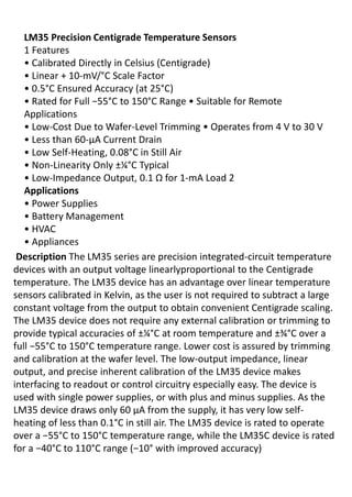 LM35 Precision Centigrade Temperature Sensors
1 Features
• Cali ated Di e tly i Celsius Ce tig ade
• Li ea + -mV/°C Scale Factor
• . °C Ensured Accuracy (at 25°C)
• ‘ated fo Full − °C to 150°C ‘a ge • Suita le fo ‘e ote
Applications
• Lo -Cost Due to Wafer-Le el T i i g • Ope ates f o V to V
• Less tha -μA Cu e t D ai
• Lo Self-Heating, 0.08°C in Still Air
• No -Linearity Only ±¼°C Typical
• Lo -I peda e Output, . Ω fo -mA Load 2
Applications
• Po e Supplies
• Batte y Ma age e t
• HVAC
• Applia es
Description The LM35 series are precision integrated-circuit temperature
devices with an output voltage linearlyproportional to the Centigrade
temperature. The LM35 device has an advantage over linear temperature
sensors calibrated in Kelvin, as the user is not required to subtract a large
constant voltage from the output to obtain convenient Centigrade scaling.
The LM35 device does not require any external calibration or trimming to
provide typical accuracies of ±¼°C at room temperature and ±¾°C over a
full − °C to 150°C temperature range. Lower cost is assured by trimming
and calibration at the wafer level. The low-output impedance, linear
output, and precise inherent calibration of the LM35 device makes
interfacing to readout or control circuitry especially easy. The device is
used with single power supplies, or with plus and minus supplies. As the
LM35 device draws only 60 μA from the supply, it has very low self-
heating of less than 0.1°C in still air. The LM35 device is rated to operate
o e a − °C to 150°C temperature range, while the LM35C device is rated
fo a − °C to 110°C a ge − ° with improved accuracy)
 