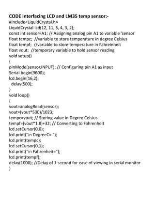 CODE Interfacing LCD and LM35 temp sensor:-
#include<LiquidCrystal.h>
LiquidCrystal lcd(12, 11, 5, 4, 3, 2);
const int sensor=A1; // Assigning analog pin A1 to variable 'sensor'
float tempc; //variable to store temperature in degree Celsius
float tempf; //variable to store temperature in Fahreinheit
float vout; //temporary variable to hold sensor reading
void setup()
{
pinMode(sensor,INPUT); // Configuring pin A1 as input
Serial.begin(9600);
lcd.begin(16,2);
delay(500);
}
void loop()
{
vout=analogRead(sensor);
vout=(vout*500)/1023;
tempc=vout; // Storing value in Degree Celsius
tempf=(vout*1.8)+32; // Converting to Fahrenheit
lcd.setCursor(0,0);
lcd.print("in DegreeC= ");
lcd.print(tempc);
lcd.setCursor(0,1);
lcd.print("in Fahrenheit=");
lcd.print(tempf);
delay(1000); //Delay of 1 second for ease of viewing in serial monitor
}
 