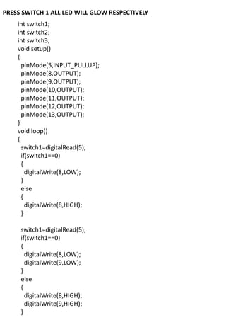 PRESS SWITCH 1 ALL LED WILL GLOW RESPECTIVELY
int switch1;
int switch2;
int switch3;
void setup()
{
pinMode(5,INPUT_PULLUP);
pinMode(8,OUTPUT);
pinMode(9,OUTPUT);
pinMode(10,OUTPUT);
pinMode(11,OUTPUT);
pinMode(12,OUTPUT);
pinMode(13,OUTPUT);
}
void loop()
{
switch1=digitalRead(5);
if(switch1==0)
{
digitalWrite(8,LOW);
}
else
{
digitalWrite(8,HIGH);
}
switch1=digitalRead(5);
if(switch1==0)
{
digitalWrite(8,LOW);
digitalWrite(9,LOW);
}
else
{
digitalWrite(8,HIGH);
digitalWrite(9,HIGH);
}
 