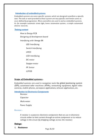 Introduction of embeddedsystems
Embedded systems are some specific systems which are designed to perform a specific
task. The task or work provided to these system are very specific and remain same as
once defined by programmer. Micro controllers are used in and as embedded systems.
As for example automatic street light, home automation system, a simple automated
electric stove etc.
Trainingcontent
How to Design PCB
Designing of development board
Interfacing with Atmega 8A
LED Interfacing
Switch Interfacing
LM35
LCD Interfacing
DC motor
Stepper motor
IR Sensor
L293D
Scope of Embedded systems:-
Embedded systems are used in navigation tools like global positioning system
(GPS), automated teller machines (ATMs), networking equipment, digital video
cameras, mobile phones, aerospace applications, telecom applications, etc.
Introduction to Electronics Components
Resistor
Capacitor
Multi-meter
Power Supply
Resistor:-
A resistor is a passive electronic component that we use in electronic
circuits either to limit current through an active component or to reduce
voltage in the circuit (by dropping voltage across the resistor)
Ratings:-
1. Resistance
Page 2 of 2
 