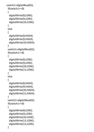 switch1=digitalRead(5);
if(switch1==0)
{
digitalWrite(8,LOW);
digitalWrite(9,LOW);
digitalWrite(10,LOW);
}
else
{
digitalWrite(8,HIGH);
digitalWrite(9,HIGH);
digitalWrite(10,HIGH);
}
switch1=digitalRead(5);
if(switch1==0)
{
digitalWrite(8,LOW);
digitalWrite(9,LOW);
digitalWrite(10,LOW);
digitalWrite(11,LOW);
}
else
{
digitalWrite(8,HIGH);
digitalWrite(9,HIGH);
digitalWrite(10,HIGH);
digitalWrite(11,HIGH);
}
switch1=digitalRead(5);
if(switch1==0)
{
digitalWrite(8,LOW);
digitalWrite(9,LOW);
digitalWrite(10,LOW);
digitalWrite(11,LOW);
digitalWrite(12,LOW);
}
 
