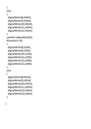 }
else
{
digitalWrite(8,HIGH);
digitalWrite(9,HIGH);
digitalWrite(10,HIGH);
digitalWrite(11,HIGH);
digitalWrite(12,HIGH);
}
switch1=digitalRead(5);
if(switch1==0)
{
digitalWrite(8,LOW);
digitalWrite(9,LOW);
digitalWrite(10,LOW);
digitalWrite(11,LOW);
digitalWrite(12,LOW);
digitalWrite(13,LOW);
}
else
{
digitalWrite(8,HIGH);
digitalWrite(9,HIGH);
digitalWrite(10,HIGH);
digitalWrite(11,HIGH);
digitalWrite(12,HIGH);
digitalWrite(13,HIGH);
}
}
 