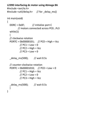 L239D interfacing dc motor using Atmega 8A
#include <avr/io.h>
#include <util/delay.h> // for _delay_ms()
int main(void)
{
DDRC = 0x0F; // initialize port C
// motors connected across PC0...Pc3
while(1)
{
// clockwise rotation
PORTC = 0b00000101; // PC0 = High = Vcc
// PC1 = Low = 0
// PC2 = High = Vcc
// PC3 = Low = 0
_delay_ms(500); // wait 0.5s
// counter-clockwise rotation
PORTC = 0b00001010; // PC0 = Low = 0
// PC1 = High = Vcc
// PC2 = Low = 0
// PC3 = High = Vcc
_delay_ms(500); // wait 0.5s
}
}
 