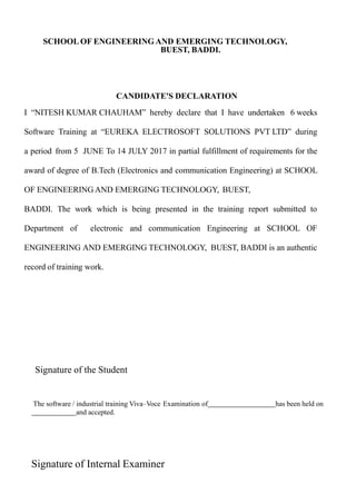 CANDIDATE'S DECLARATION
I “NITESH KUMAR CHAUHAM” hereby declare that I have undertaken 6 weeks
Software Training at “EUREKA ELECTROSOFT SOLUTIONS PVT LTD” during
a period from 5 JUNE To 14 JULY 2017 in partial fulfillment of requirements for the
award of degree of B.Tech (Electronics and communication Engineering) at SCHOOL
OF ENGINEERING AND EMERGING TECHNOLOGY, BUEST,
BADDI. The work which is being presented in the training report submitted to
Department of electronic and communication Engineering at SCHOOL OF
ENGINEERING AND EMERGING TECHNOLOGY, BUEST, BADDI is an authentic
record of training work.
Signature of the Student
The software / industrial training Viva–Voce Examination of has been held on
and accepted.
Signature of Internal Examiner
SCHOOL OF ENGINEERING AND EMERGING TECHNOLOGY,
BUEST, BADDI.
 