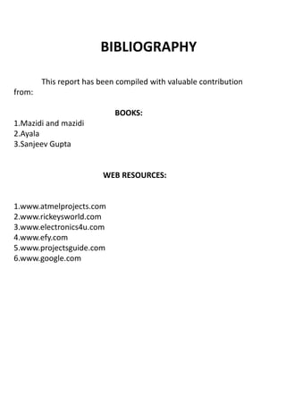 BIBLIOGRAPHY
This report has been compiled with valuable contribution
from:
BOOKS:
1.Mazidi and mazidi
2.Ayala
3.Sanjeev Gupta
WEB RESOURCES:
1.www.atmelprojects.com
2.www.rickeysworld.com
3.www.electronics4u.com
4.www.efy.com
5.www.projectsguide.com
6.www.google.com
 