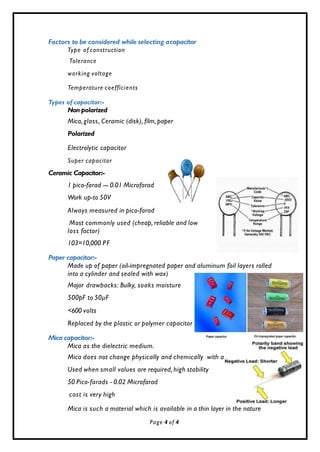 s
ge
Factors to be considered while selecting acapacitor
Type of construction
Tolerance
working voltage
Temperature coefficients
Types of capacitor:-
Non polarized
Mica, glass, Ceramic (disk), film, paper
Polarized
Electrolytic capacitor
Super capacitor
Ceramic Capacitor:-
1 pico-farad --- 0.01 Microfarad
Work up-to 50V
Always measured in pico-farad
Most commonly used (cheap, reliable and low
loss factor)
103=10,000 PF
Paper capacitor:-
Made up of paper (oil-impregnated paper and aluminum foil layers rolled
into a cylinder and sealed with wax)
Major drawbacks: Bulky, soaks moisture
500pF to 50µF
<600 volts
Replaced by the plastic or polymer capacitor
Mica capacitor:-
Mica as the dielectric medium.
Mica does not change physically and chemically with a
Used when small values are required, high stability
50 Pico-farads - 0.02 Microfarad
cost is very high
Mica is such a material which is available in a thin layer in the nature
Page 4 of 4
 