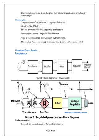 Since winding of mica is not possible therefore mica capacitor are always
flat in shape.
Electrolytic:-
Large amount of capacitance is required. Polarized.
0.1µF to 500,000µF
10V to 100V used for low frequency applications
positive pin -- anode , negative pin-- cathode
Have a wide tolerance range, usually ±20% or more.
This makes them poor in applications where precise values are needed.
Regulated Power Supply:-
Transformer:-
1…Current rating:
Depends on current required for load to be driven
Page 5 of 5
 