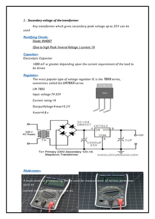 P age 6 of 6
2…Secondary voltage of the transformer:
Any transformer which gives secondary peak voltage up-to 35V can be
used
Rectifying Circuit:-
Diode: IN4007
(Due to high Peak InverseVoltage ) current 1A
Capacitor:-
Electrolytic Capacitor
1000 mF or greater depending upon the current requirement of the load to
be driven
Regulator:-
The most popular type of voltage regulator IC is the 78XX series,
sometimes called the LM78XX series
LM 7805
Input voltage 7V-35V
Current rating 1A
Out-putVoltage V-max=5.2 V
V-min=4.8 v
Multi-meter:-
A multi-meter is a measuring device used for measurement of various parameter
such as
current voltage resistance and so on.
 