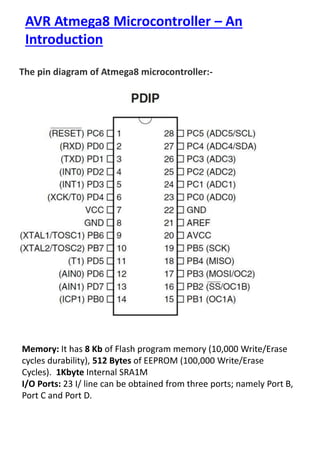AVR Atmega8 Microcontroller – An
Introduction
The pin diagram of Atmega8 microcontroller:-
Memory: It has 8 Kb of Flash program memory (10,000 Write/Erase
cycles durability), 512 Bytes of EEPROM (100,000 Write/Erase
Cycles). 1Kbyte Internal SRA1M
I/O Ports: 23 I/ line can be obtained from three ports; namely Port B,
Port C and Port D.
 