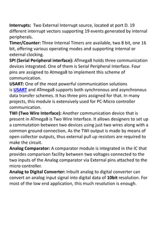 Interrupts: Two External Interrupt source, located at port D. 19
different interrupt vectors supporting 19 events generated by internal
peripherals.
Timer/Counter: Three Internal Timers are available, two 8 bit, one 16
bit, offering various operating modes and supporting internal or
external clocking.
SPI (Serial Peripheral interface): ATmega8 holds three communication
devices integrated. One of them is Serial Peripheral Interface. Four
pins are assigned to Atmega8 to implement this scheme of
communication.
USART: One of the most powerful communication solutions
is USART and ATmega8 supports both synchronous and asynchronous
data transfer schemes. It has three pins assigned for that. In many
projects, this module is extensively used for PC-Micro controller
communication.
TWI (Two Wire Interface): Another communication device that is
present in ATmega8 is Two Wire Interface. It allows designers to set up
a commutation between two devices using just two wires along with a
common ground connection, As the TWI output is made by means of
open collector outputs, thus external pull up resistors are required to
make the circuit.
Analog Comparator: A comparator module is integrated in the IC that
provides comparison facility between two voltages connected to the
two inputs of the Analog comparator via External pins attached to the
micro controller.
Analog to Digital Converter: Inbuilt analog to digital converter can
convert an analog input signal into digital data of 10bit resolution. For
most of the low end application, this much resolution is enough.
 