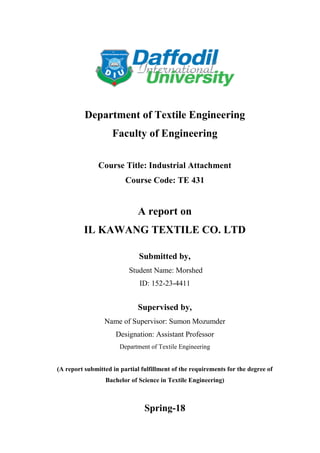 ©Daffodil International University 1
Department of Textile Engineering
Faculty of Engineering
Course Title: Industrial Attachment
Course Code: TE 431
A report on
IL KAWANG TEXTILE CO. LTD
Submitted by,
Student Name: Morshed
ID: 152-23-4411
Supervised by,
Name of Supervisor: Sumon Mozumder
Designation: Assistant Professor
Department of Textile Engineering
(A report submitted in partial fulfillment of the requirements for the degree of
Bachelor of Science in Textile Engineering)
Spring-18
 