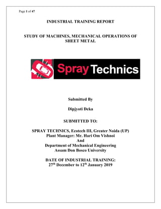 Page 1 of 47
INDUSTRIAL TRAINING REPORT
STUDY OF MACHINES, MECHANICAL OPERATIONS OF
SHEET METAL
Submitted By
Dipjyoti Deka
SUBMITTED TO:
SPRAY TECHNICS, Ecotech III, Greater Noida (UP)
Plant Manager: Mr. Hari Om Vishnoi
And
Department of Mechanical Engineering
Assam Don Bosco University
DATE OF INDUSTRIAL TRAINING:
27th
December to 12th
January 2019
 