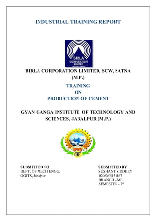 INDUSTRIAL TRAINING REPORT
BIRLA CORPORATION LIMITED, SCW, SATNA
(M.P.)
TRAINING
ON
PRODUCTION OF CEMENT
GYAN GANGA INSTITUTE OF TECHNOLOGY AND
SCIENCES, JABALPUR (M.P.)
SUBMITTED TO SUBMITTED BY
DEPT. OF MECH ENGG. SUSHANT SIDDHEY
GGITS, Jabalpur 0206ME131167
BRANCH - ME
SEMESTER - 7th
 