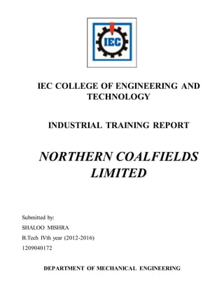IEC COLLEGE OF ENGINEERING AND
TECHNOLOGY
INDUSTRIAL TRAINING REPORT
NORTHERN COALFIELDS
LIMITED
Submitted by:
SHALOO MISHRA
B.Tech IVth year (2012-2016)
1209040172
DEPARTMENT OF MECHANICAL ENGINEERING
 