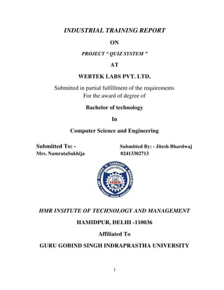 1
INDUSTRIAL TRAINING REPORT
ON
PROJECT “ QUIZ SYSTEM ”
AT
WEBTEK LABS PVT. LTD.
Submitted in partial fulfillment of the requirements
For the award of degree of
Bachelor of technology
In
Computer Science and Engineering
Submitted To: - Submitted By: - Jitesh Bhardwaj
Mrs. NamrataSukhija 02413302713
HMR INSITUTE OF TECHNOLOGY AND MANAGEMENT
HAMIDPUR, DELHI -110036
Affiliated To
GURU GOBIND SINGH INDRAPRASTHA UNIVERSITY
 