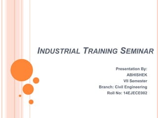 INDUSTRIAL TRAINING SEMINAR
Presentation By:
ABHISHEK
VII Semester
Branch: Civil Engineering
Roll No: 14EJECE002
 