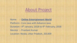 About Project
Name :- Online Entertainment World
Platform:- Core Java with Advance Java
Duration:- 4th January, 2018 to 4th February, 2018
Mentor :- Prashant Kumar
Location:-Noida, Uttar Pradesh, 201309
 