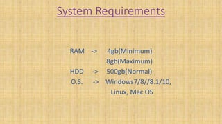 System Requirements
RAM -> 4gb(Minimum)
8gb(Maximum)
HDD -> 500gb(Normal)
O.S. -> Windows7/8//8.1/10,
Linux, Mac OS
 